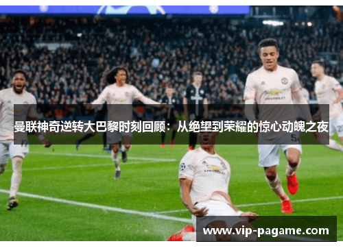 曼联神奇逆转大巴黎时刻回顾：从绝望到荣耀的惊心动魄之夜