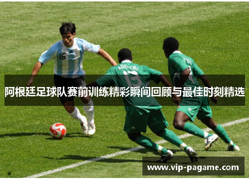 阿根廷足球队赛前训练精彩瞬间回顾与最佳时刻精选