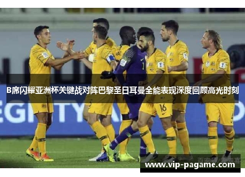 B席闪耀亚洲杯关键战对阵巴黎圣日耳曼全能表现深度回顾高光时刻