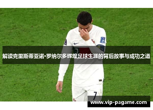 解读克里斯蒂亚诺·罗纳尔多辉煌足球生涯的背后故事与成功之道