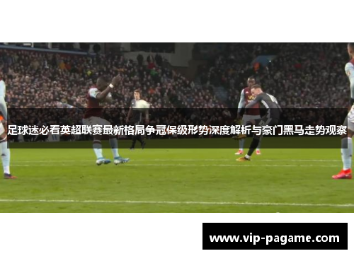 足球迷必看英超联赛最新格局争冠保级形势深度解析与豪门黑马走势观察