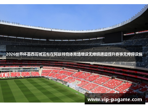 2026世界杯墨西哥城宣布在阿兹特克体育场增设无障碍通道提升赛事无障碍设施
