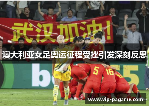 澳大利亚女足奥运征程受挫引发深刻反思