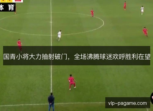 国青小将大力抽射破门，全场沸腾球迷欢呼胜利在望