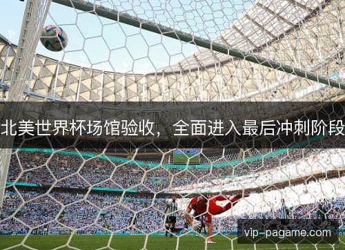 北美世界杯场馆验收，全面进入最后冲刺阶段